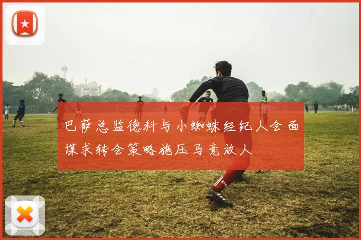 巴萨总监德科与小蜘蛛经纪人会面谋求转会策略施压马竞放人