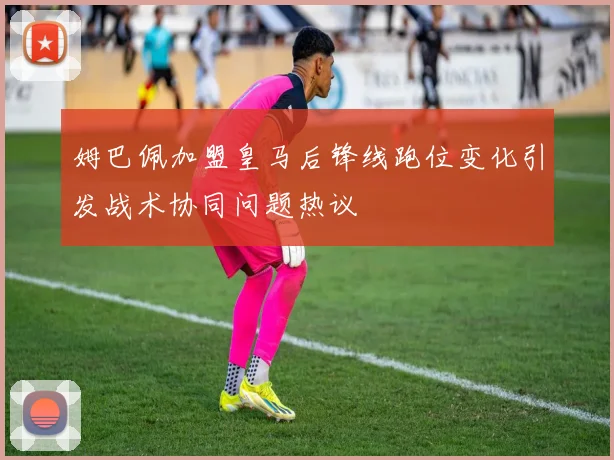 姆巴佩加盟皇马后锋线跑位变化引发战术协同问题热议