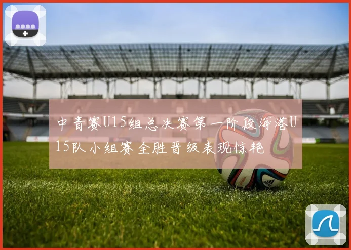 中青赛U15组总决赛第一阶段海港U15队小组赛全胜晋级表现惊艳