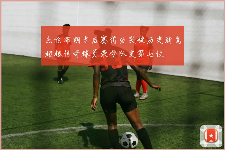 杰伦布朗季后赛得分突破历史新高超越传奇球员荣登队史第七位