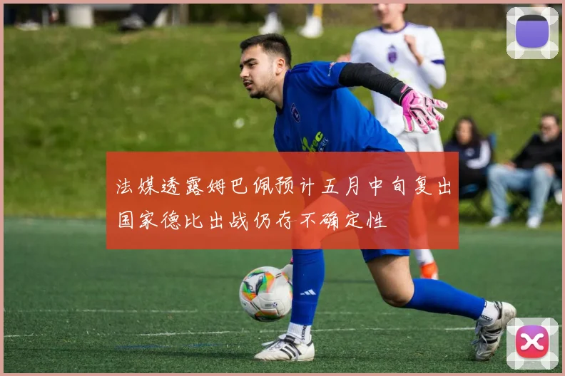 法媒透露姆巴佩预计五月中旬复出国家德比出战仍存不确定性