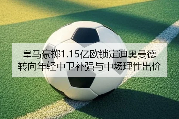 皇马豪掷1.15亿欧锁定迪奥曼德 转向年轻中卫补强与中场理性出价