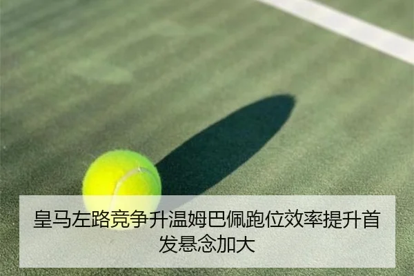 皇马左路竞争升温姆巴佩跑位效率提升首发悬念加大