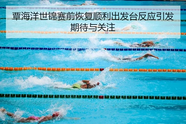 覃海洋世锦赛前恢复顺利出发台反应引发期待与关注