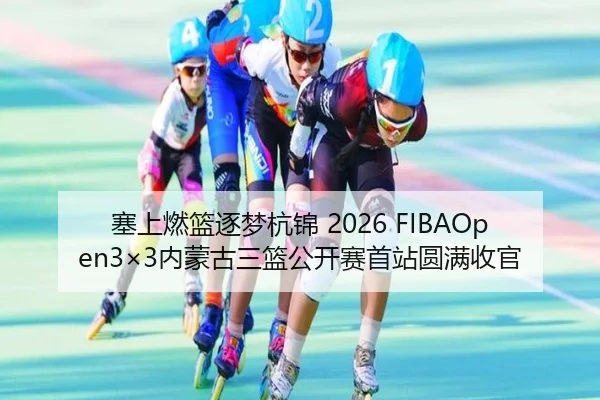 塞上燃篮逐梦杭锦 2026 FIBAOpen3×3内蒙古三篮公开赛首站圆满收官